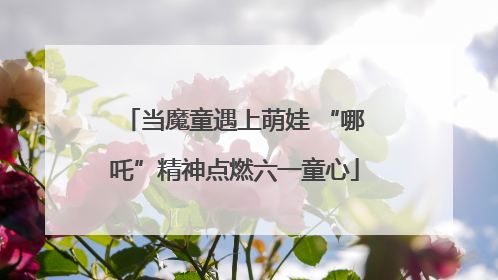 当魔童遇上萌娃 “哪吒”精神点燃六一童心