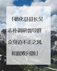 德化县县长吴志朴调研督导群众身边不正之风和腐败问题