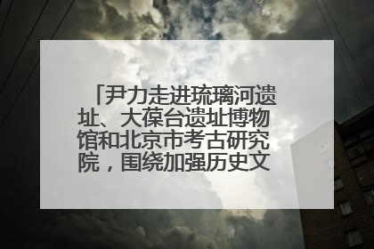 尹力走进琉璃河遗址、大葆台遗址博物馆和北京市考古研究院，围绕加强历史文化名城保护调研