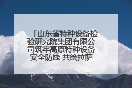山东省特种设备检验研究院集团有限公司筑牢高原特种设备安全防线 共绘拉萨美好生活画卷