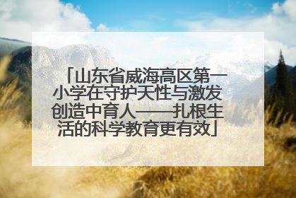 山东省威海高区第一小学在守护天性与激发创造中育人——扎根生活的科学教育更有效
