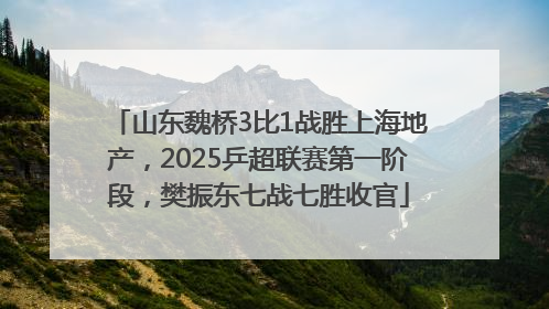 山东魏桥3比1战胜上海地产，2025乒超联赛第一阶段，樊振东七战七胜收官
