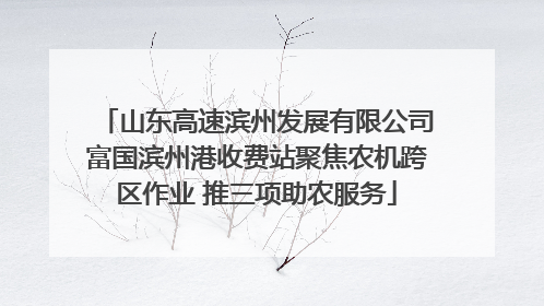 山东高速滨州发展有限公司富国滨州港收费站聚焦农机跨区作业 推三项助农服务