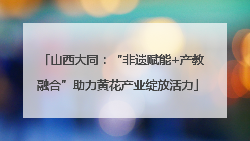 山西大同：“非遗赋能+产教融合”助力黄花产业绽放活力