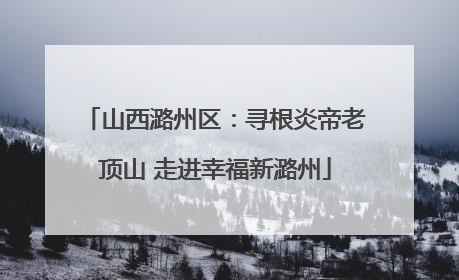 山西潞州区：寻根炎帝老顶山 走进幸福新潞州