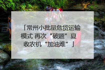 常州小批量危货运输模式 再次“破题”夏收农机“加油难”