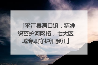 平江县浯口镇：精准织密护河网格，七大区域专职守护汨罗江