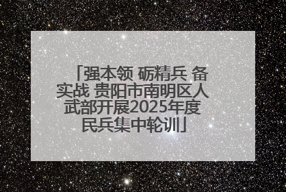 强本领 砺精兵 备实战 贵阳市南明区人武部开展2025年度民兵集中轮训