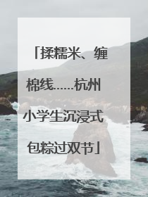 揉糯米、缠棉线……杭州小学生沉浸式包粽过双节