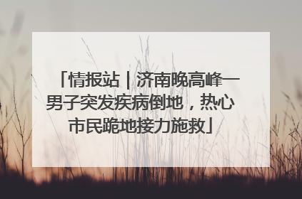 情报站｜济南晚高峰一男子突发疾病倒地，热心市民跪地接力施救