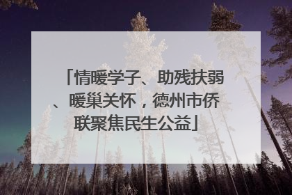 情暖学子、助残扶弱、暖巢关怀，德州市侨联聚焦民生公益