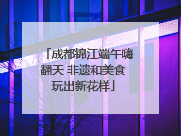 成都锦江端午嗨翻天 非遗和美食玩出新花样
