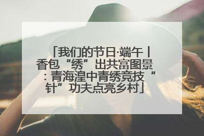 我们的节日·端午丨香包“绣”出共富图景：青海湟中青绣竞技“针”功夫点亮乡村