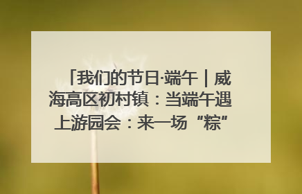 我们的节日·端午｜威海高区初村镇：当端午遇上游园会：来一场“粽”享欢乐的趣味冒险！