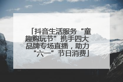 抖音生活服务“童趣购玩节”携手四大品牌专场直播，助力“六一”节日消费