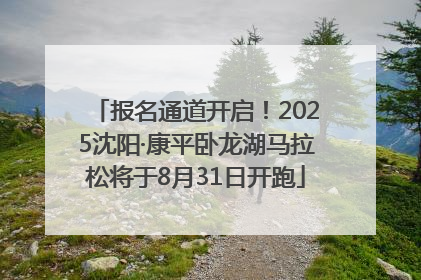 报名通道开启！2025沈阳·康平卧龙湖马拉松将于8月31日开跑