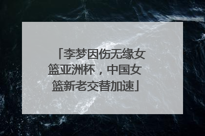 李梦因伤无缘女篮亚洲杯，中国女篮新老交替加速