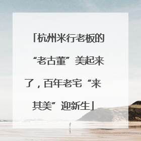 杭州米行老板的“老古董”美起来了，百年老宅“来其美”迎新生