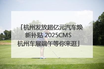 杭州发放超亿元汽车焕新补贴 2025CMS杭州车展端午等你来逛