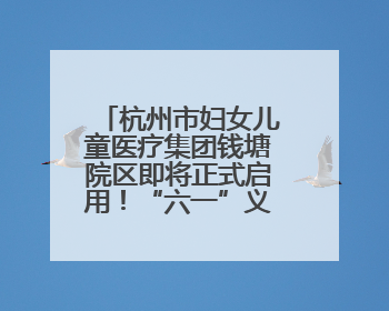杭州市妇女儿童医疗集团钱塘院区即将正式启用！“六一”义诊活动来啦