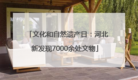 文化和自然遗产日：河北新发现7000余处文物