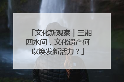 文化新观察｜三湘四水间，文化遗产何以焕发新活力？