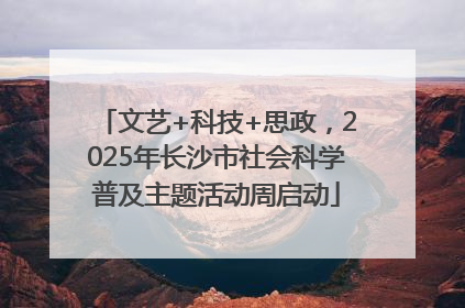 文艺+科技+思政，2025年长沙市社会科学普及主题活动周启动