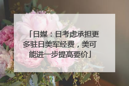 日媒：日考虑承担更多驻日美军经费，美可能进一步提高要价