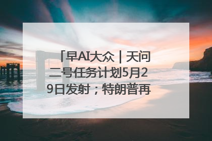 早AI大众｜天问二号任务计划5月29日发射；特朗普再威胁削减哈佛拨款