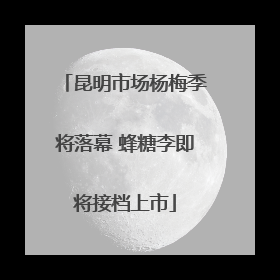 昆明市场杨梅季将落幕 蜂糖李即将接档上市