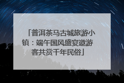 普洱茶马古城旅游小镇：端午国风盛宴邀游客共赏千年民俗