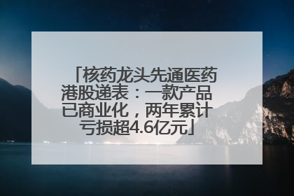 核药龙头先通医药港股递表：一款产品已商业化，两年累计亏损超4.6亿元