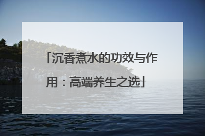 沉香煮水的功效与作用：高端养生之选