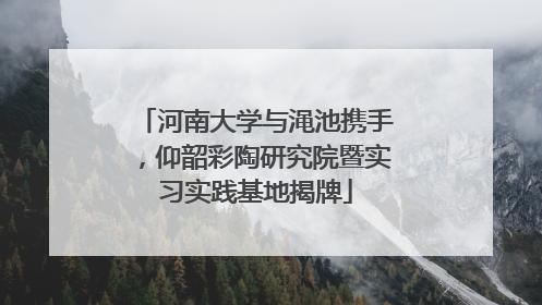 河南大学与渑池携手，仰韶彩陶研究院暨实习实践基地揭牌
