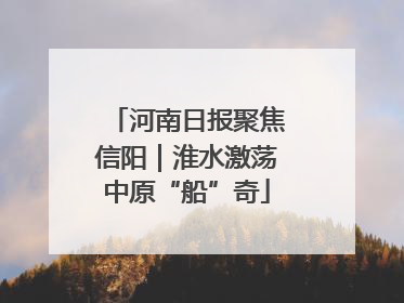 河南日报聚焦信阳｜淮水激荡中原“船”奇