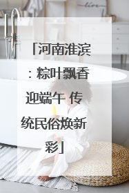 河南淮滨：粽叶飘香迎端午 传统民俗焕新彩