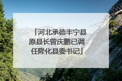河北承德丰宁县原县长曾庆鹏已调任隆化县委书记