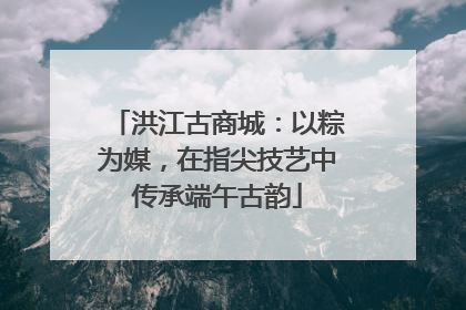 洪江古商城：以粽为媒，在指尖技艺中传承端午古韵