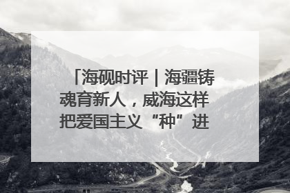 海砚时评｜海疆铸魂育新人，威海这样把爱国主义“种”进年轻人心里