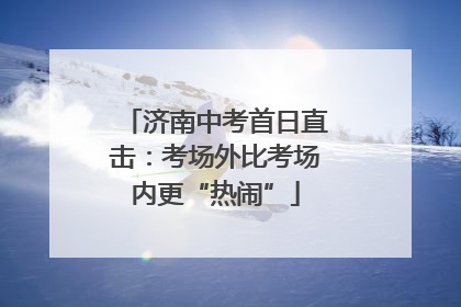 济南中考首日直击：考场外比考场内更“热闹”