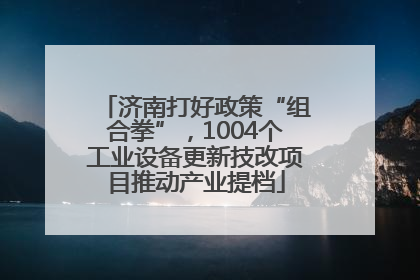 济南打好政策“组合拳”，1004个工业设备更新技改项目推动产业提档