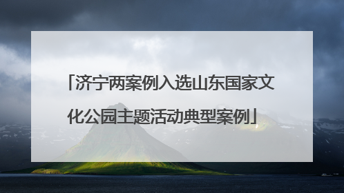 济宁两案例入选山东国家文化公园主题活动典型案例