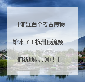 浙江首个考古博物馆来了！杭州顶流颜值新地标，冲！