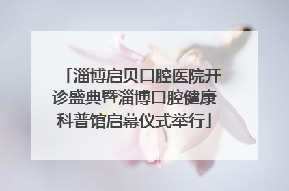 淄博启贝口腔医院开诊盛典暨淄博口腔健康科普馆启幕仪式举行