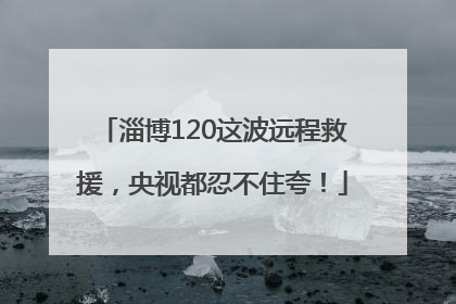 淄博120这波远程救援，央视都忍不住夸！
