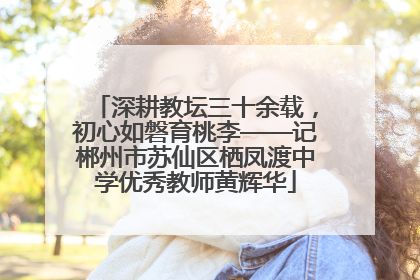 深耕教坛三十余载，初心如磐育桃李——记郴州市苏仙区栖凤渡中学优秀教师黄辉华