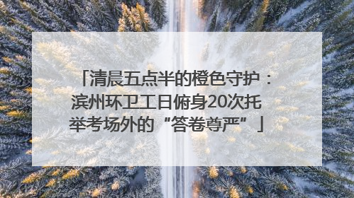 清晨五点半的橙色守护：滨州环卫工日俯身20次托举考场外的“答卷尊严”