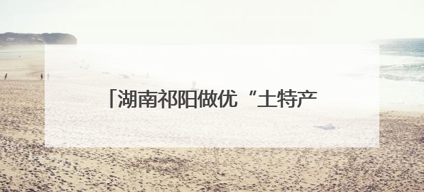 湖南祁阳做优“土特产” 做强“大产业”