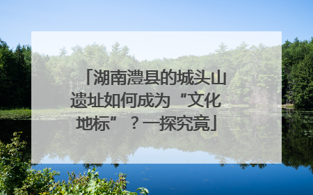 湖南澧县的城头山遗址如何成为“文化地标”？一探究竟