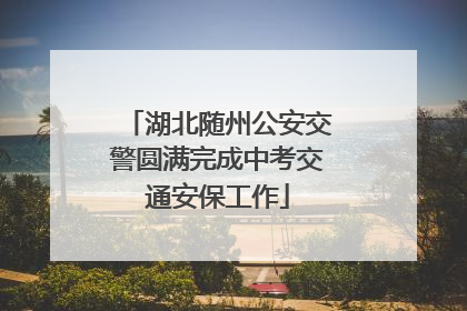 湖北随州公安交警圆满完成中考交通安保工作